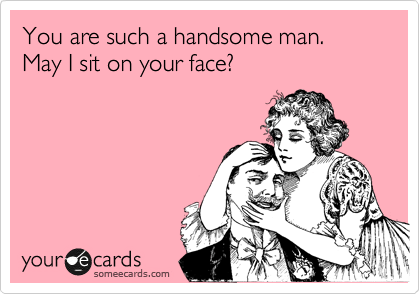 You are such a handsome man. May I sit on your face?