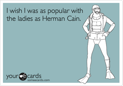 I wish I was as popular with
the ladies as Herman Cain.