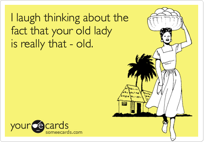 I laugh thinking about the
fact that your old lady 
is really that - old. 