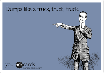 Dumps like a truck, truck, truck.