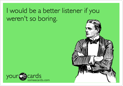 I would be a better listener if you weren't so boring.