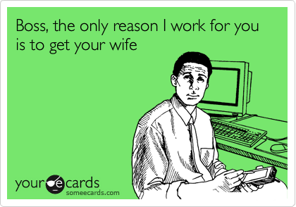 Boss, the only reason I work for you is to get your wife