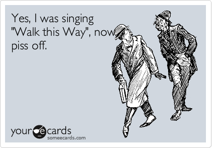 Yes, I was singing
"Walk this Way", now
piss off.