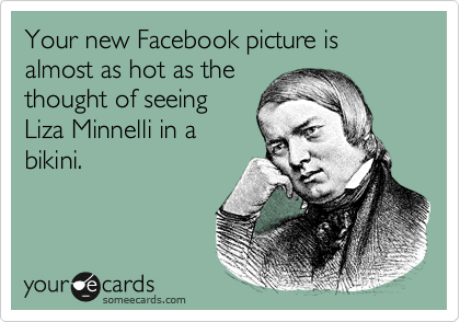 Your new Facebook picture is almost as hot as the
thought of seeing
Liza Minnelli in a
bikini.