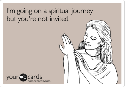 I'm going on a spiritual journey 
but you're not invited.