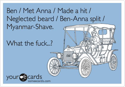 Ben / Met Anna / Made a hit / Neglected beard / Ben-Anna split /
Myanmar-Shave.

What the fuck...?
