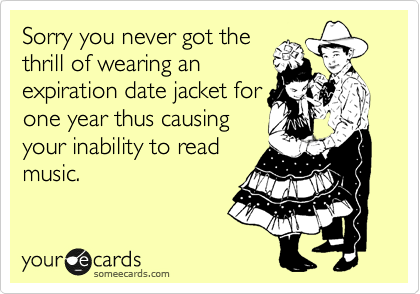 Sorry you never got the
thrill of wearing an
expiration date jacket for
one year thus causing
your inability to read
music.