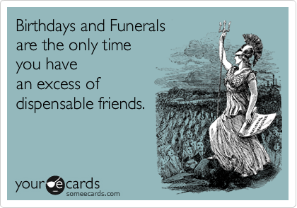 Birthdays and Funerals 
are the only time 
you have
an excess of
dispensable friends.