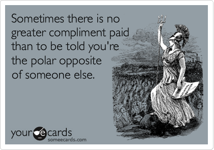 Sometimes there is no
greater compliment paid
than to be told you're
the polar opposite
of someone else.