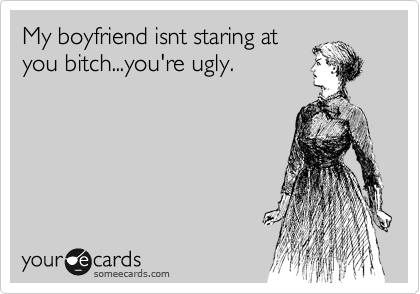 My boyfriend isnt staring at
you bitch...you're ugly.