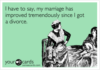 I have to say, my marriage has improved tremendously since I got a divorce.