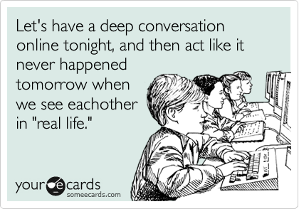 Let's have a deep conversation online tonight, and then act like it never happened
tomorrow when
we see eachother
in "real life."