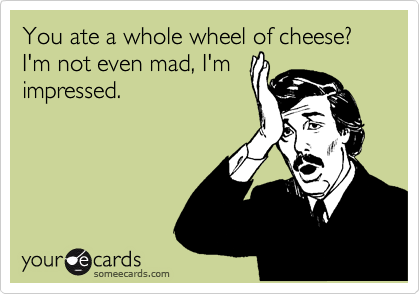You ate a whole wheel of cheese? I'm not even mad, I'm
impressed.