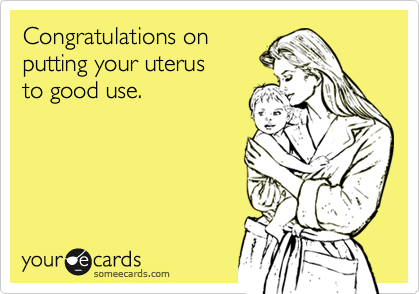 Congratulations on
putting your uterus
to good use.