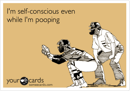 I'm self-conscious even
while I'm pooping