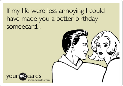 If my life were less annoying I could have made you a better birthday someecard...