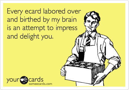 Every ecard labored over
and birthed by my brain
is an attempt to impress
and delight you.