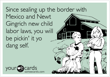 Since sealing up the border with Mexico and Newt
Gingrich new child
labor laws, you will
be pickin' it yo
dang self.