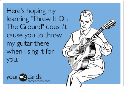 Here's hoping my
learning "Threw It On
The Ground" doesn't
cause you to throw
my guitar there
when I sing it for
you.