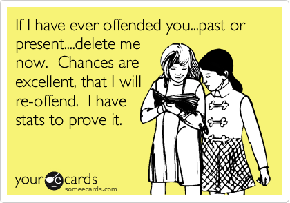 If I have ever offended you...past or present....delete me
now.  Chances are
excellent, that I will
re-offend.  I have
stats to prove it.