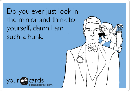 Do you ever just look in
the mirror and think to
yourself, damn I am
such a hunk.