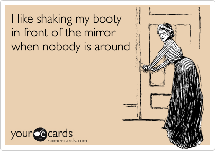 I like shaking my booty
in front of the mirror
when nobody is around
