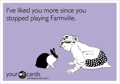 I've liked you more since you stopped playing Farmville. 