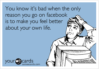 You know it's bad when the only reason you go on facebook
is to make you feel better
about your own life.