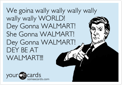 We goina wally wally wally wally wally wally WORLD! 
Dey Gonna WALMART!
She Gonna WALMART!
Dey Gonna WALMART!
DEY BE AT  
WALMART!!!  