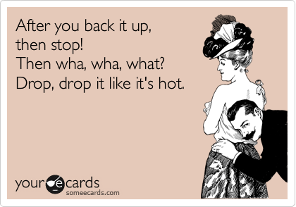 After you back it up,
then stop!
Then wha, wha, what?
Drop, drop it like it's hot.

 