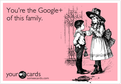 You're the Google+
of this family.
