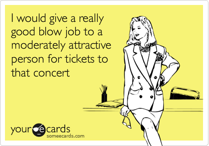 I would give a really
good blow job to a
moderately attractive
person for tickets to
that concert