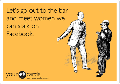 Let's go out to the bar
and meet women we
can stalk on
Facebook.