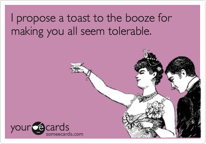 I propose a toast to the booze for making you all seem tolerable.