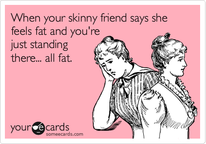 When your skinny friend says she feels fat and you're
just standing
there... all fat.