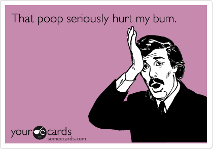 That poop seriously hurt my bum.