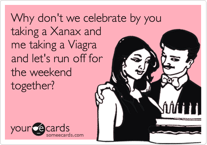 Why don't we celebrate by you taking a Xanax and
me taking a Viagra
and let's run off for
the weekend
together?