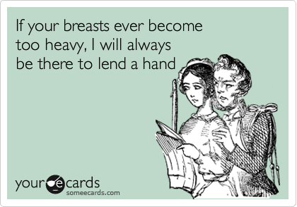 If your breasts ever become
too heavy, I will always
be there to lend a hand