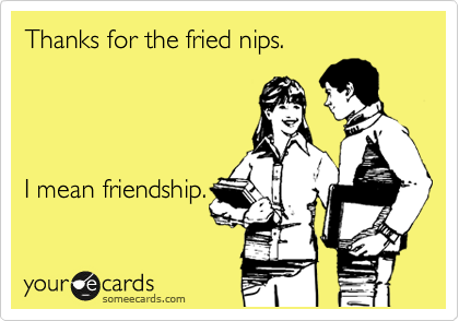 Thanks for the fried nips.     


 

I mean friendship.