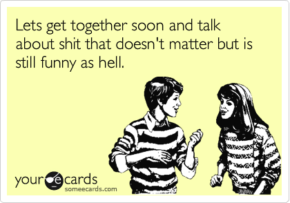 Lets Get Together Soon And Talk About Shit That Doesn T Matter But Is Still Funny As Hell Friendship Ecard