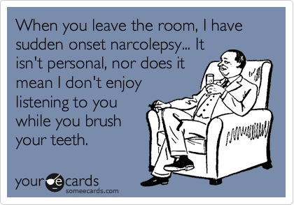When you leave the room, I have sudden onset narcolepsy... It
isn't personal, nor does it
mean I don't enjoy
listening to you
while you brush
your teeth.
