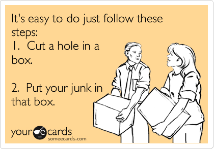 It's easy to do just follow these steps:
1.  Cut a hole in a
box.

2.  Put your junk in
that box.