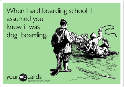 When I said boarding school, I assumed you
knew it was
dog  boarding.
