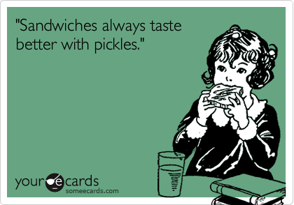 "Sandwiches always taste
better with pickles."
