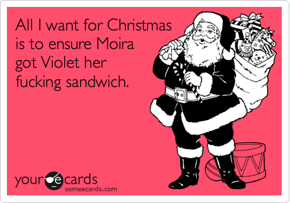 All I want for Christmas 
is to ensure Moira
got Violet her
fucking sandwich.
