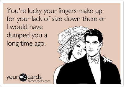 You're lucky your fingers make up for your lack of size down there or I would have
dumped you a
long time ago.