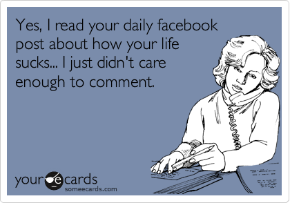 Yes, I read your daily facebook
post about how your life
sucks... I just didn't care
enough to comment.