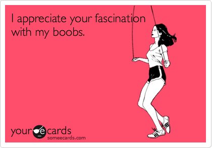 I appreciate your fascination
with my boobs.  