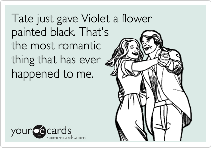 Tate just gave Violet a flower
painted black. That's
the most romantic 
thing that has ever
happened to me.