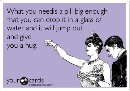 What you needis a pill big enough that you can drop it in a glass of water and it will jump out
and give
you a hug.
